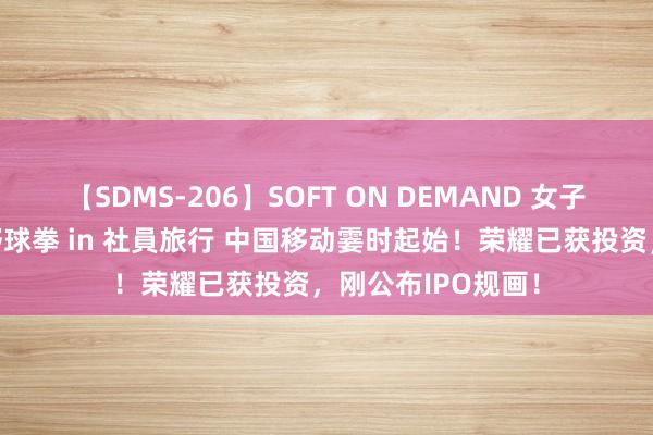 【SDMS-206】SOFT ON DEMAND 女子社員スペシャル野球拳 in 社員旅行 中国移动霎时起始！荣耀已获投资，刚公布IPO规画！