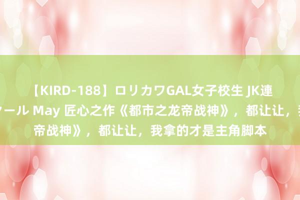 【KIRD-188】ロリカワGAL女子校生 JK連続一撃顔射ハイスクール May 匠心之作《都市之龙帝战神》，都让让，我拿的才是主角脚本