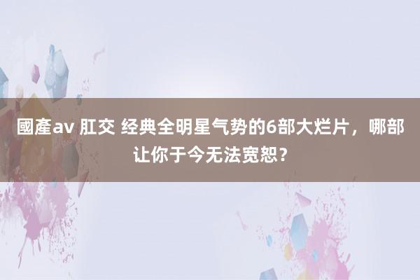 國產av 肛交 经典全明星气势的6部大烂片，哪部让你于今无法宽恕？