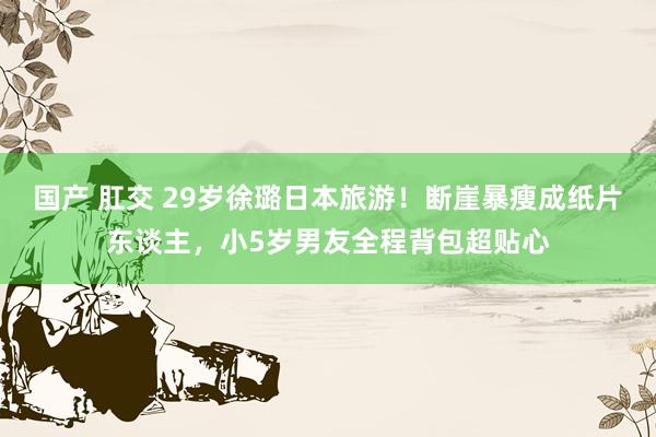 国产 肛交 29岁徐璐日本旅游！断崖暴瘦成纸片东谈主，小5岁男友全程背包超贴心