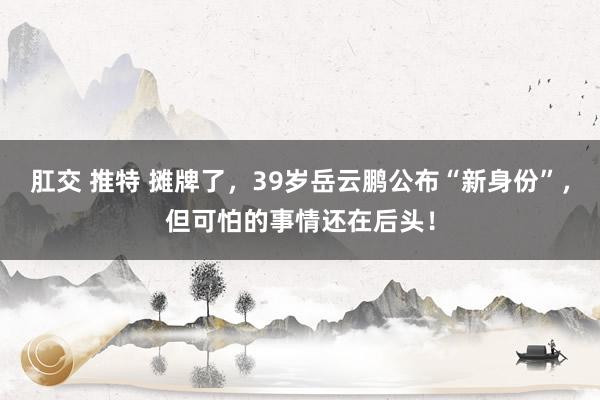 肛交 推特 摊牌了，39岁岳云鹏公布“新身份”，但可怕的事情还在后头！