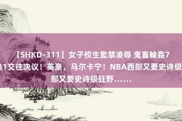 【SHKD-311】女子校生監禁凌辱 鬼畜輪姦77 最新8换1交往决议！英豪，马尔卡宁！NBA西部又要史诗级狂野……