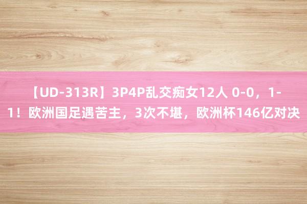 【UD-313R】3P4P乱交痴女12人 0-0，1-1！欧洲国足遇苦主，3次不堪，欧洲杯146亿对决