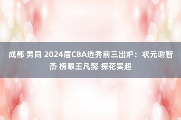 成都 男同 2024届CBA选秀前三出炉：状元谢智杰 榜眼王凡懿 探花吴超