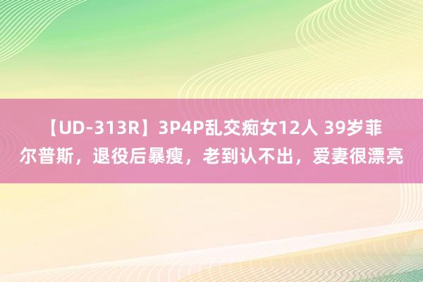 【UD-313R】3P4P乱交痴女12人 39岁菲尔普斯，退役后暴瘦，老到认不出，爱妻很漂亮