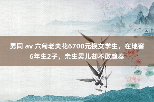 男同 av 六旬老夫花6700元换女学生，在地窖6年生2子，亲生男儿却不敢趋奉