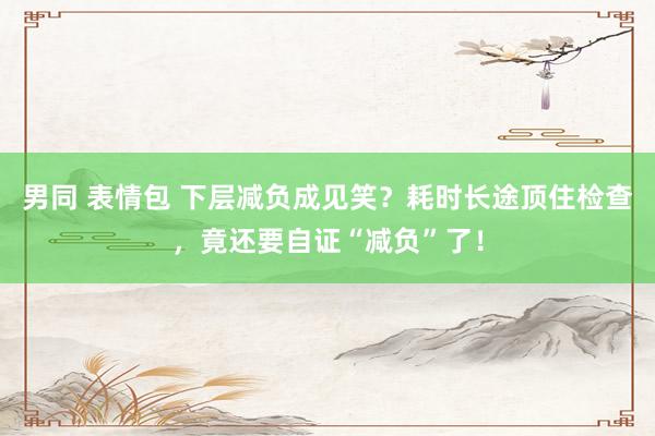 男同 表情包 下层减负成见笑？耗时长途顶住检查，竟还要自证“减负”了！