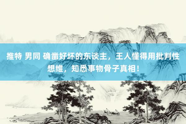 推特 男同 确凿好坏的东谈主，王人懂得用批判性想维，知悉事物骨子真相！