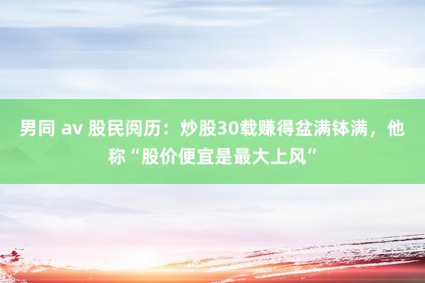 男同 av 股民阅历：炒股30载赚得盆满钵满，他称“股价便宜是最大上风”