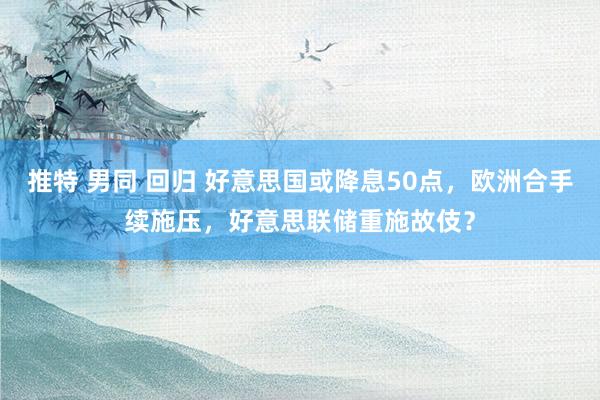 推特 男同 回归 好意思国或降息50点，欧洲合手续施压，好意思联储重施故伎？