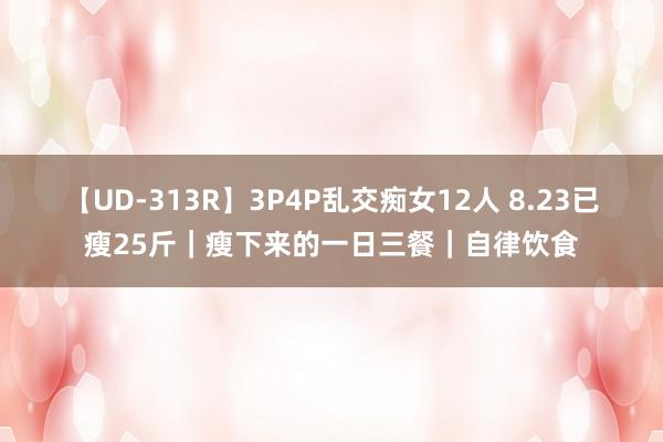 【UD-313R】3P4P乱交痴女12人 8.23已瘦25斤｜瘦下来的一日三餐｜自律饮食