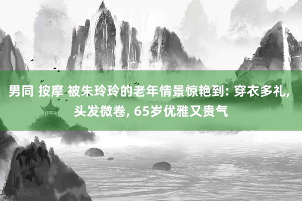 男同 按摩 被朱玲玲的老年情景惊艳到: 穿衣多礼， 头发微卷， 65岁优雅又贵气