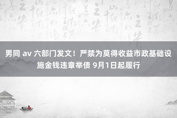 男同 av 六部门发文！严禁为莫得收益市政基础设施金钱违章举债 9月1日起履行