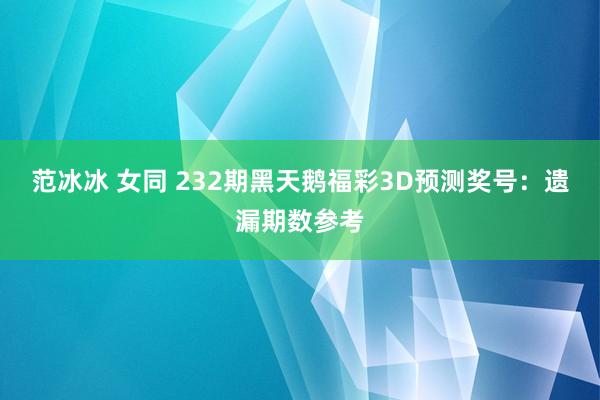 范冰冰 女同 232期黑天鹅福彩3D预测奖号：遗漏期数参考