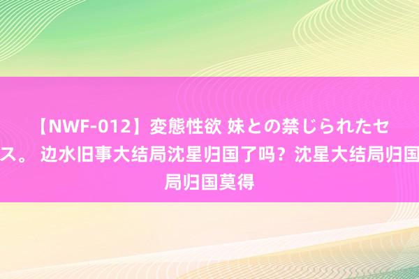 【NWF-012】変態性欲 妹との禁じられたセックス。 边水旧事大结局沈星归国了吗？沈星大结局归国莫得