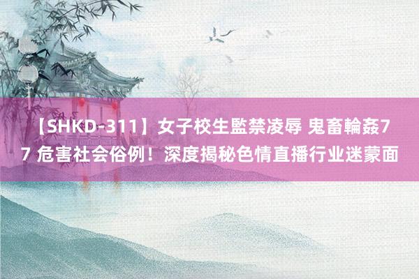 【SHKD-311】女子校生監禁凌辱 鬼畜輪姦77 危害社会俗例！深度揭秘色情直播行业迷蒙面