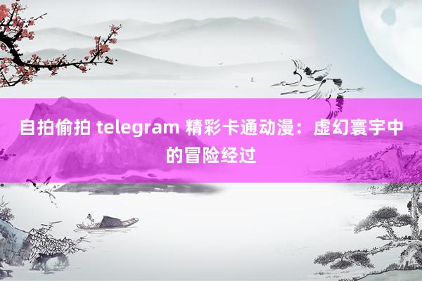 自拍偷拍 telegram 精彩卡通动漫：虚幻寰宇中的冒险经过