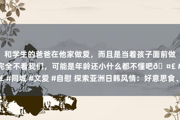 和学生的爸爸在他家做爱，而且是当着孩子面前做爱，太刺激了，孩子完全不看我们，可能是年龄还小什么都不懂吧? #同城 #文爱 #自慰 探索亚洲日韩风情：好意思食、前锋、文化削株掘根