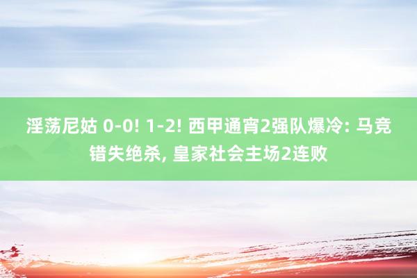 淫荡尼姑 0-0! 1-2! 西甲通宵2强队爆冷: 马竞错失绝杀， 皇家社会主场2连败