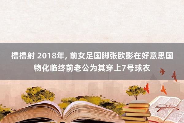 撸撸射 2018年， 前女足国脚张欧影在好意思国物化临终前老公为其穿上7号球衣