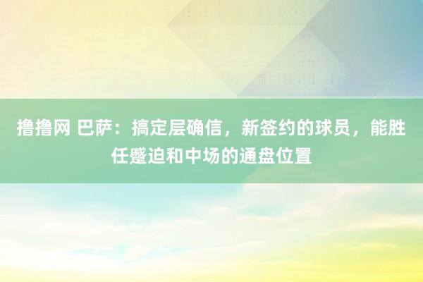 撸撸网 巴萨：搞定层确信，新签约的球员，能胜任蹙迫和中场的通盘位置