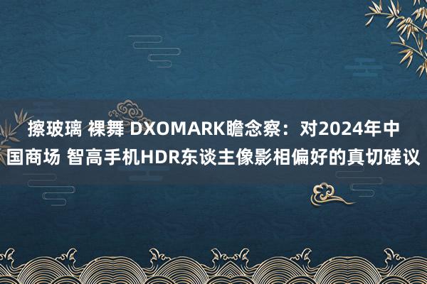 擦玻璃 裸舞 DXOMARK瞻念察：对2024年中国商场 智高手机HDR东谈主像影相偏好的真切磋议