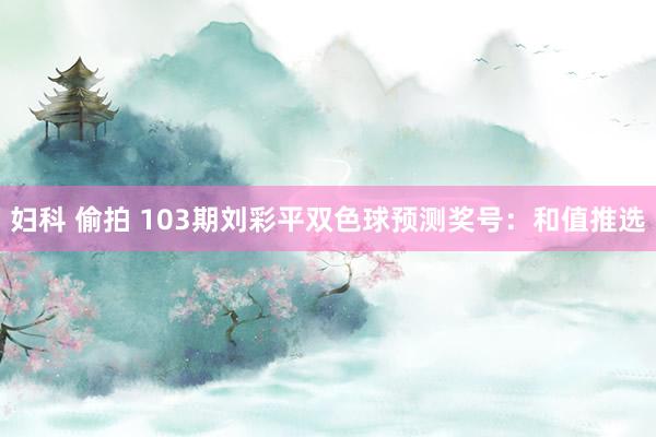 妇科 偷拍 103期刘彩平双色球预测奖号：和值推选