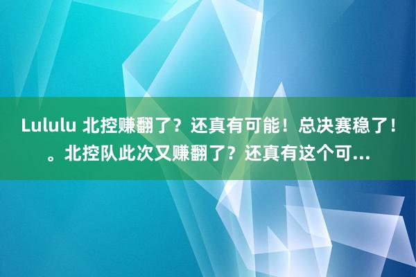 Lululu 北控赚翻了？还真有可能！总决赛稳了！。北控队此次又赚翻了？还真有这个可...