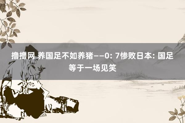 撸撸网 养国足不如养猪——0: 7惨败日本: 国足等于一场见笑