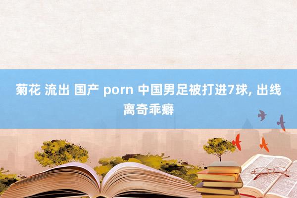 菊花 流出 国产 porn 中国男足被打进7球， 出线离奇乖癖