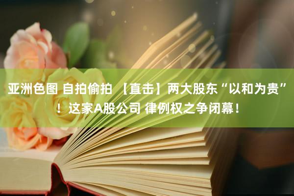 亚洲色图 自拍偷拍 【直击】两大股东“以和为贵”！这家A股公司 律例权之争闭幕！