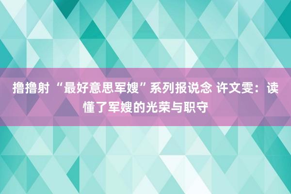 撸撸射 “最好意思军嫂”系列报说念 许文雯：读懂了军嫂的光荣与职守