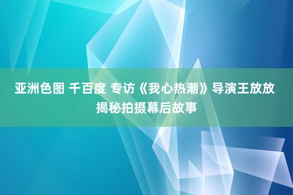 亚洲色图 千百度 专访《我心热潮》导演王放放 揭秘拍摄幕后故事