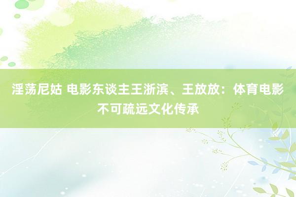 淫荡尼姑 电影东谈主王浙滨、王放放：体育电影不可疏远文化传承