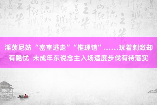 淫荡尼姑 “密室逃走”“推理馆”……玩着刺激却有隐忧  未成年东说念主入场适度步伐有待落实