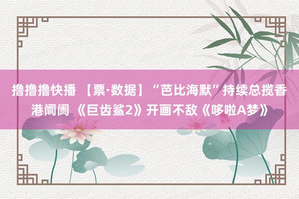 撸撸撸快播 【票·数据】“芭比海默”持续总揽香港阛阓 《巨齿鲨2》开画不敌《哆啦A梦》