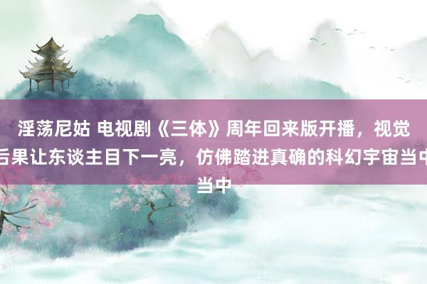 淫荡尼姑 电视剧《三体》周年回来版开播，视觉后果让东谈主目下一亮，仿佛踏进真确的科幻宇宙当中