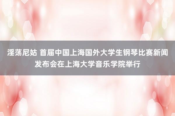 淫荡尼姑 首届中国上海国外大学生钢琴比赛新闻发布会在上海大学音乐学院举行