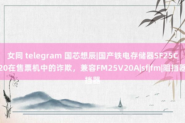 女同 telegram 国芯想辰|国产铁电存储器SF25C20在售票机中的诈欺，兼容FM25V20A|sf|fm|阻挡器