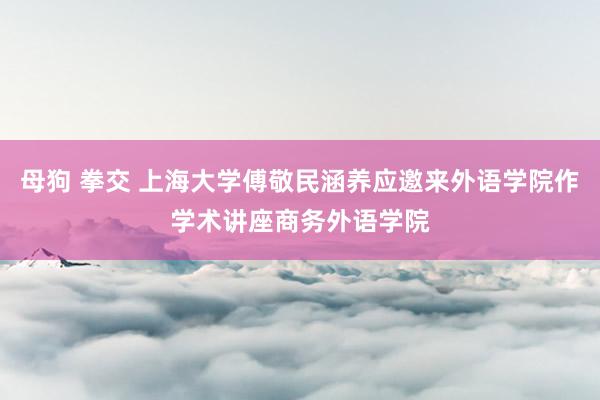 母狗 拳交 上海大学傅敬民涵养应邀来外语学院作学术讲座商务外语学院