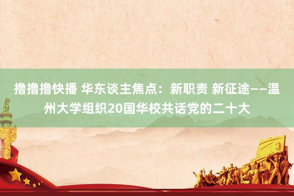 撸撸撸快播 华东谈主焦点：新职责 新征途——温州大学组织20国华校共话党的二十大