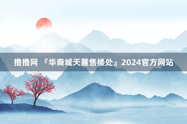 撸撸网 『华裔城天麓售楼处』2024官方网站