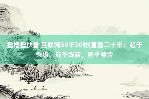 撸撸撸快播 互联网30年30物|直播二十年：起于秀场，成于践诺，困于整合