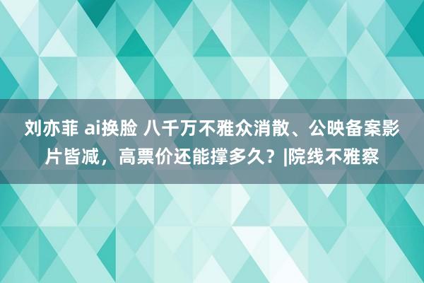 刘亦菲 ai换脸 八千万不雅众消散、公映备案影片皆减，高票价还能撑多久？|院线不雅察