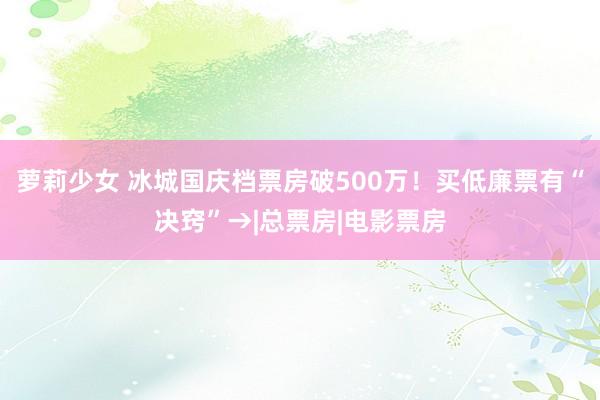 萝莉少女 冰城国庆档票房破500万！买低廉票有“决窍”→|总票房|电影票房