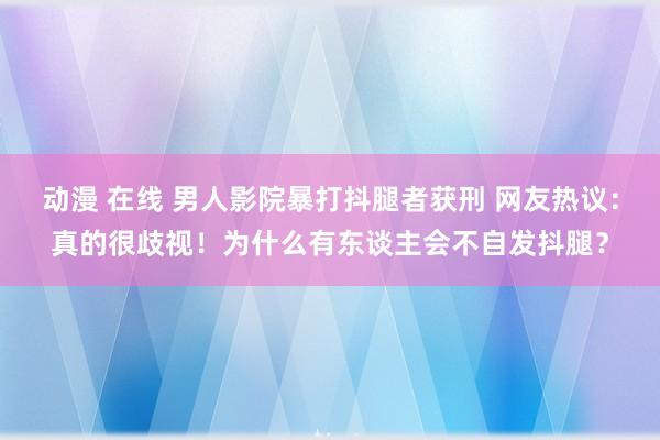 动漫 在线 男人影院暴打抖腿者获刑 网友热议：真的很歧视！为什么有东谈主会不自发抖腿？