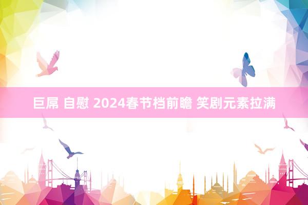 巨屌 自慰 2024春节档前瞻 笑剧元素拉满