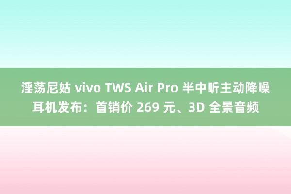 淫荡尼姑 vivo TWS Air Pro 半中听主动降噪耳机发布：首销价 269 元、3D 全景音频