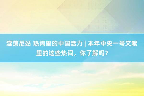 淫荡尼姑 热词里的中国活力 | 本年中央一号文献里的这些热词，你了解吗？