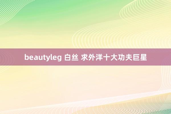 beautyleg 白丝 求外洋十大功夫巨星